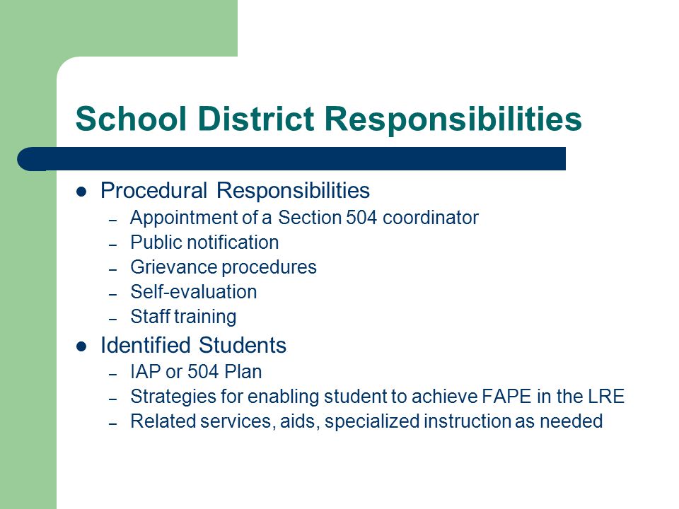 School District Responsibilities Procedural Responsibilities – Appointment of a Section 504 coordinator – Public notification – Grievance procedures – Self-evaluation – Staff training Identified Students – IAP or 504 Plan – Strategies for enabling student to achieve FAPE in the LRE – Related services, aids, specialized instruction as needed