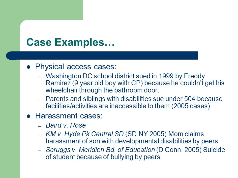 Case Examples… Physical access cases: – Washington DC school district sued in 1999 by Freddy Ramirez (9 year old boy with CP) because he couldn’t get his wheelchair through the bathroom door.