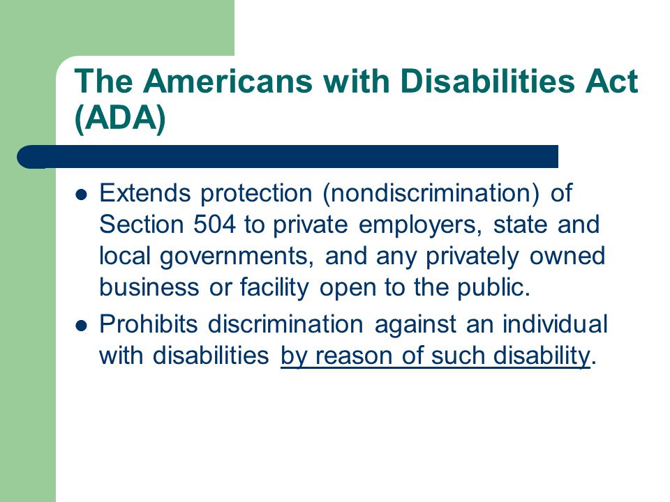 The Americans with Disabilities Act (ADA) Extends protection (nondiscrimination) of Section 504 to private employers, state and local governments, and any privately owned business or facility open to the public.