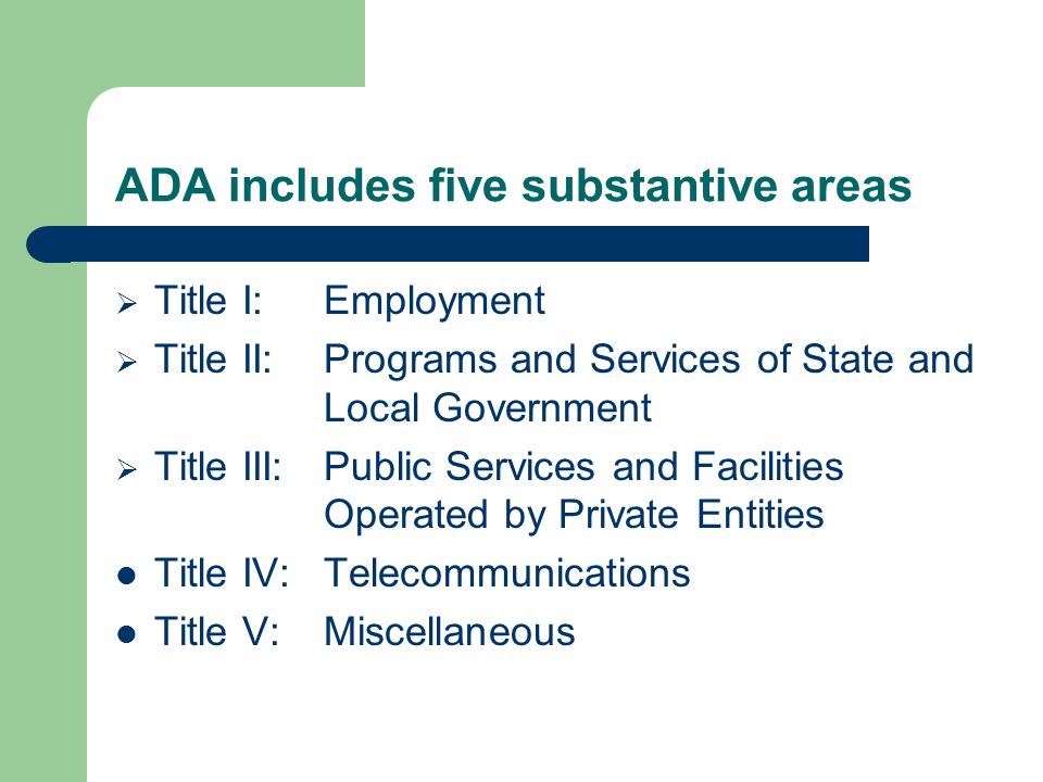 ADA includes five substantive areas  Title I:Employment  Title II:Programs and Services of State and Local Government  Title III:Public Services and Facilities Operated by Private Entities Title IV:Telecommunications Title V:Miscellaneous