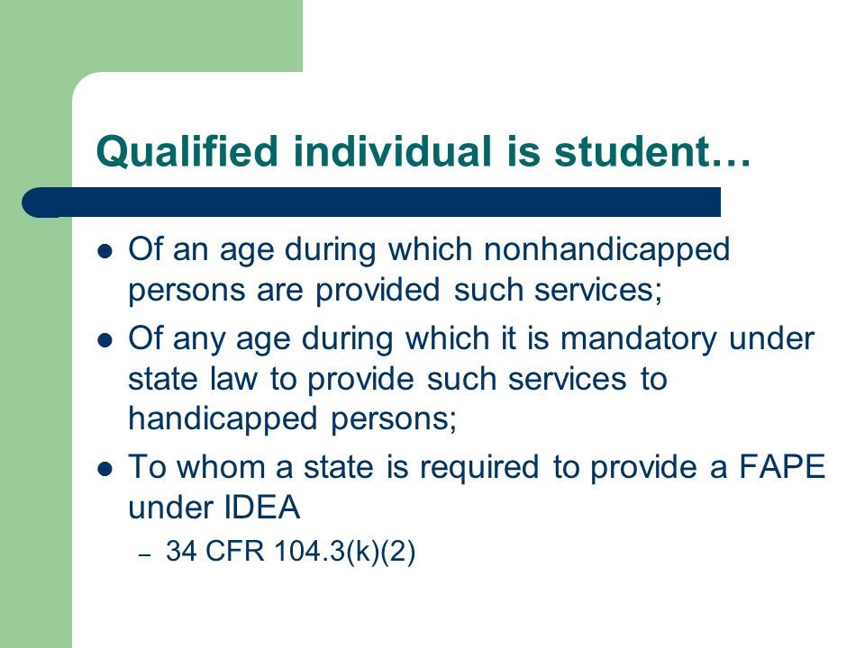 Qualified individual is student… Of an age during which nonhandicapped persons are provided such services; Of any age during which it is mandatory under state law to provide such services to handicapped persons; To whom a state is required to provide a FAPE under IDEA – 34 CFR 104.3(k)(2)