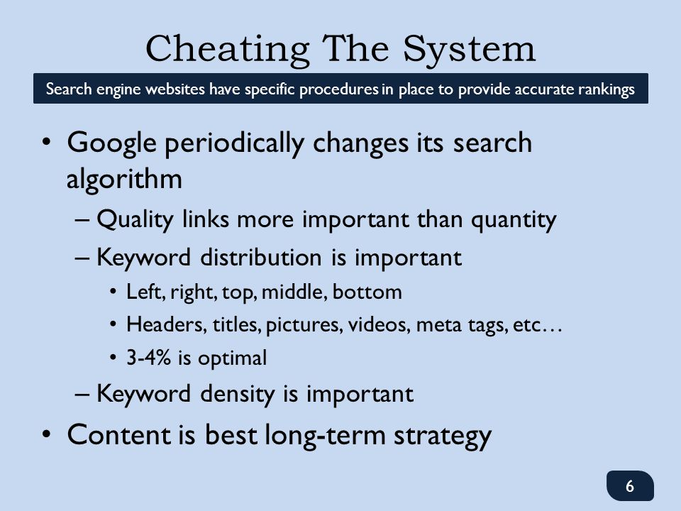 Google periodically changes its search algorithm – Quality links more important than quantity – Keyword distribution is important Left, right, top, middle, bottom Headers, titles, pictures, videos, meta tags, etc… 3-4% is optimal – Keyword density is important Content is best long-term strategy Cheating The System Search engine websites have specific procedures in place to provide accurate rankings 6