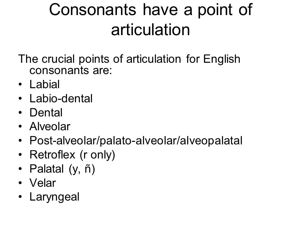 Consonants have a point of articulation The crucial points of articulation for English consonants are: Labial Labio-dental Dental Alveolar Post-alveolar/palato-alveolar/alveopalatal Retroflex (r only) Palatal (y, ñ) Velar Laryngeal