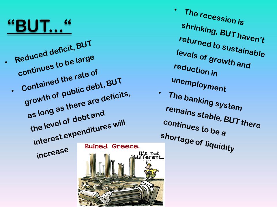 BUT... Reduced deficit, BUT continues to be large Contained the rate of growth of public debt, BUT as long as there are deficits, the level of debt and interest expenditures will increase The recession is shrinking, BUT haven’t returned to sustainable levels of growth and reduction in unemployment The banking system remains stable, BUT there continues to be a shortage of liquidity