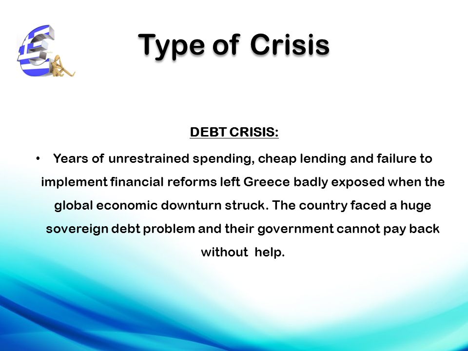 Type of Crisis DEBT CRISIS: Years of unrestrained spending, cheap lending and failure to implement financial reforms left Greece badly exposed when the global economic downturn struck.