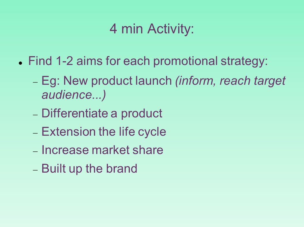 4 min Activity: Find 1-2 aims for each promotional strategy:  Eg: New product launch (inform, reach target audience...)‏  Differentiate a product  Extension the life cycle  Increase market share  Built up the brand