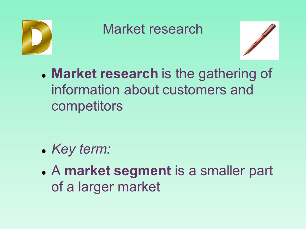 Market research Market research is the gathering of information about customers and competitors Key term: A market segment is a smaller part of a larger market