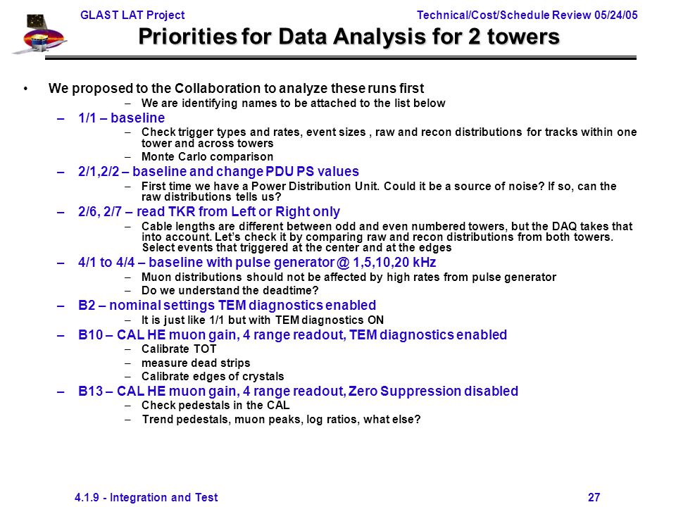 GLAST LAT Project Technical/Cost/Schedule Review 05/24/ Integration and Test 27 Priorities for Data Analysis for 2 towers We proposed to the Collaboration to analyze these runs first –We are identifying names to be attached to the list below –1/1 – baseline –Check trigger types and rates, event sizes, raw and recon distributions for tracks within one tower and across towers –Monte Carlo comparison –2/1,2/2 – baseline and change PDU PS values –First time we have a Power Distribution Unit.