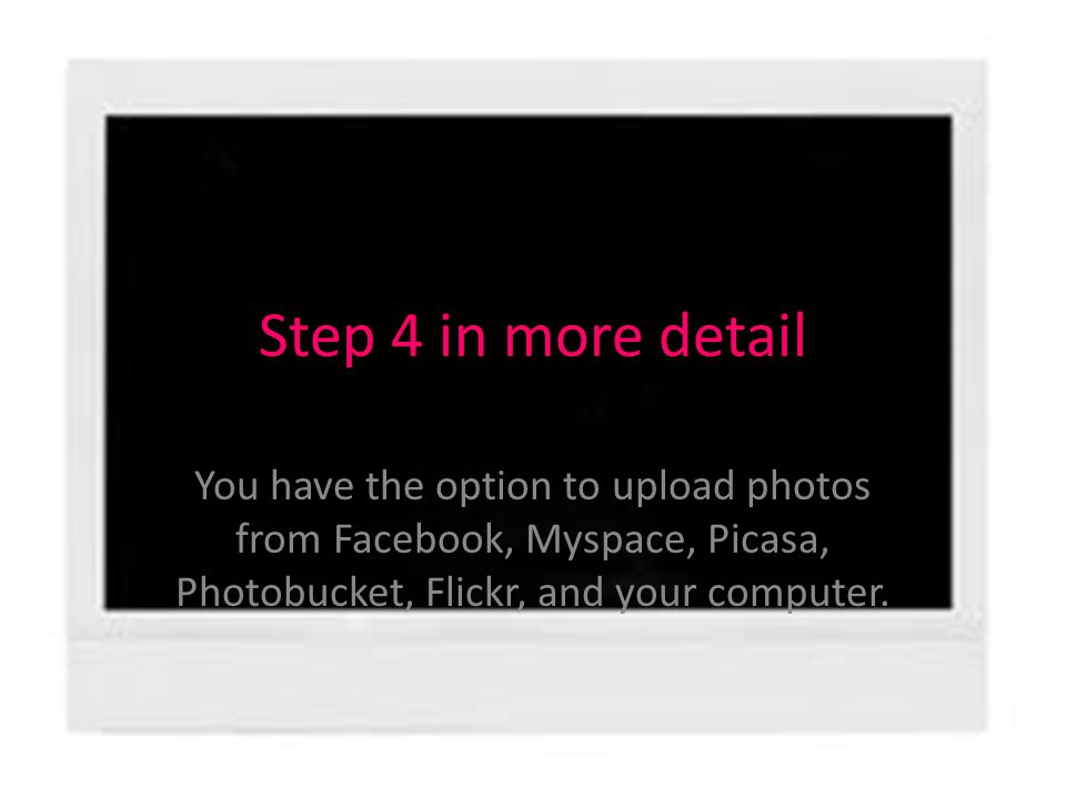 Step 4 in more detail You have the option to upload photos from Facebook, Myspace, Picasa, Photobucket, Flickr, and your computer.
