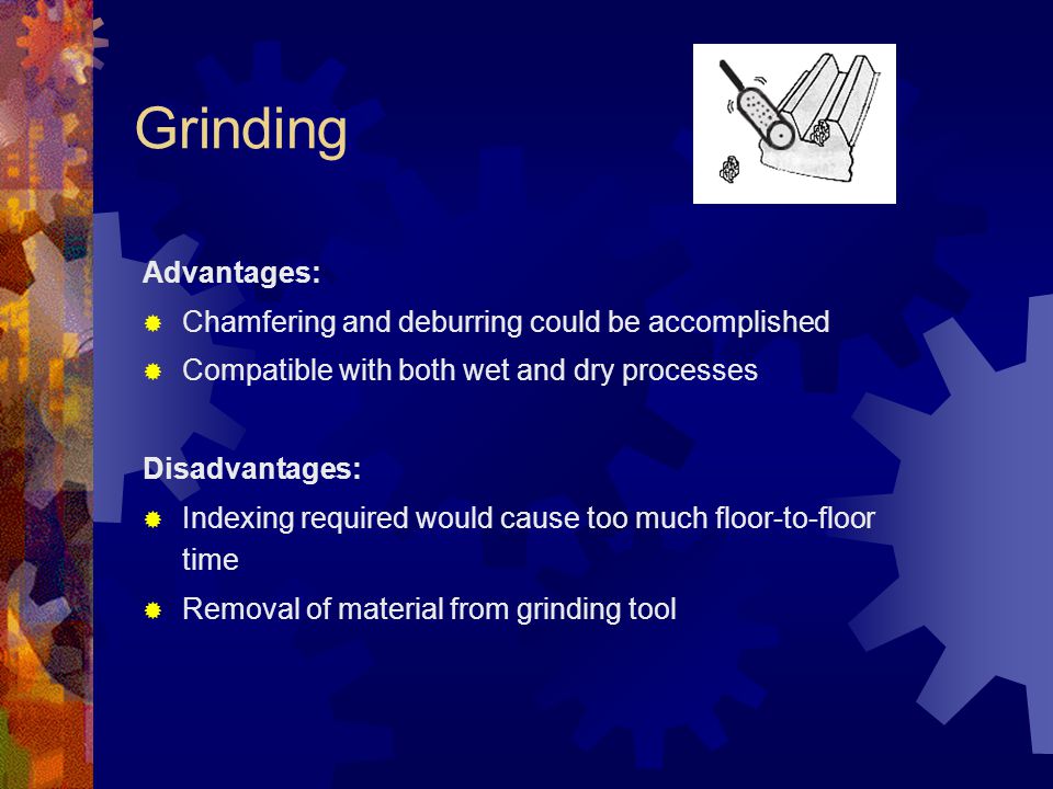 Grinding Advantages:  Chamfering and deburring could be accomplished  Compatible with both wet and dry processes Disadvantages:  Indexing required would cause too much floor-to-floor time  Removal of material from grinding tool