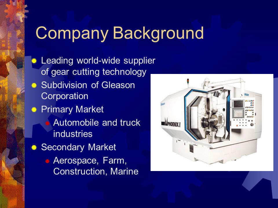 Company Background  Leading world-wide supplier of gear cutting technology  Subdivision of Gleason Corporation  Primary Market  Automobile and truck industries  Secondary Market  Aerospace, Farm, Construction, Marine