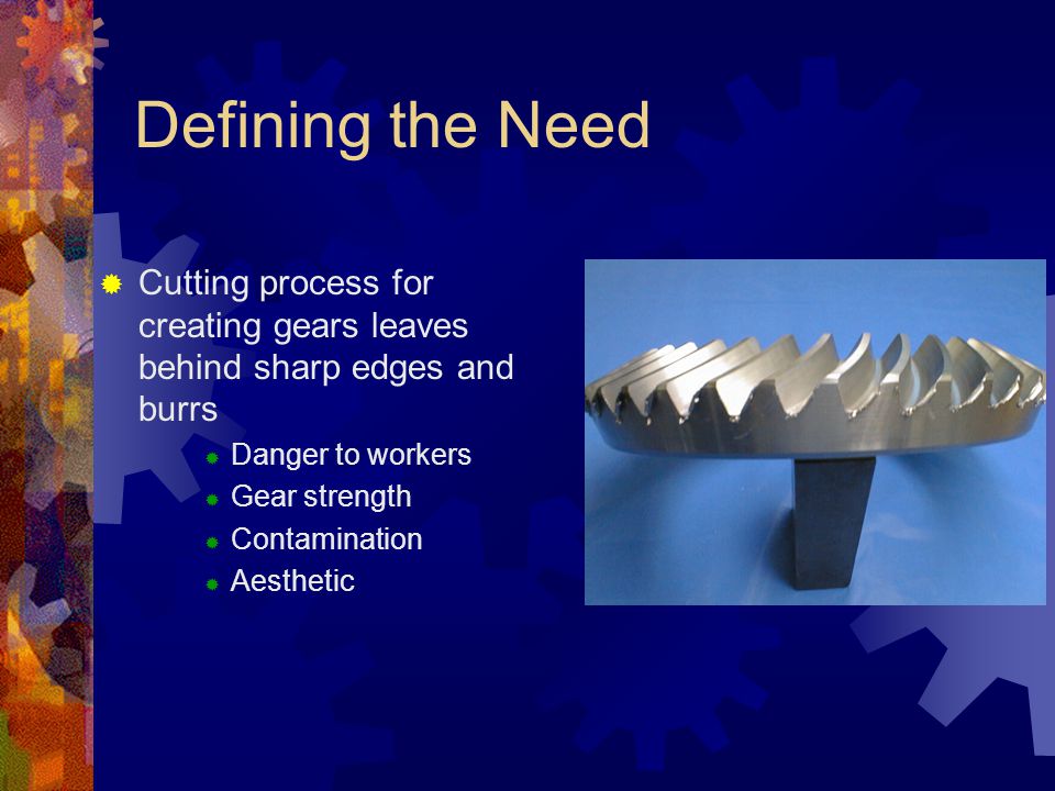 Defining the Need  Cutting process for creating gears leaves behind sharp edges and burrs  Danger to workers  Gear strength  Contamination  Aesthetic