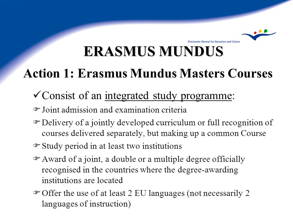 ERASMUS MUNDUS Action 1: Erasmus Mundus Masters Courses Consist of an integrated study programme:  Joint admission and examination criteria  Delivery of a jointly developed curriculum or full recognition of courses delivered separately, but making up a common Course  Study period in at least two institutions  Award of a joint, a double or a multiple degree officially recognised in the countries where the degree-awarding institutions are located  Offer the use of at least 2 EU languages (not necessarily 2 languages of instruction)