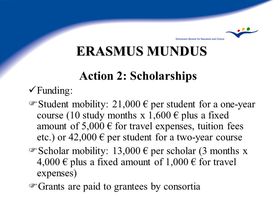 ERASMUS MUNDUS Action 2: Scholarships Funding:  Student mobility: 21,000 € per student for a one-year course (10 study months x 1,600 € plus a fixed amount of 5,000 € for travel expenses, tuition fees etc.) or 42,000 € per student for a two-year course  Scholar mobility: 13,000 € per scholar (3 months x 4,000 € plus a fixed amount of 1,000 € for travel expenses)  Grants are paid to grantees by consortia
