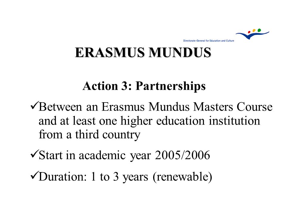 ERASMUS MUNDUS Action 3: Partnerships Between an Erasmus Mundus Masters Course and at least one higher education institution from a third country Start in academic year 2005/2006 Duration: 1 to 3 years (renewable)