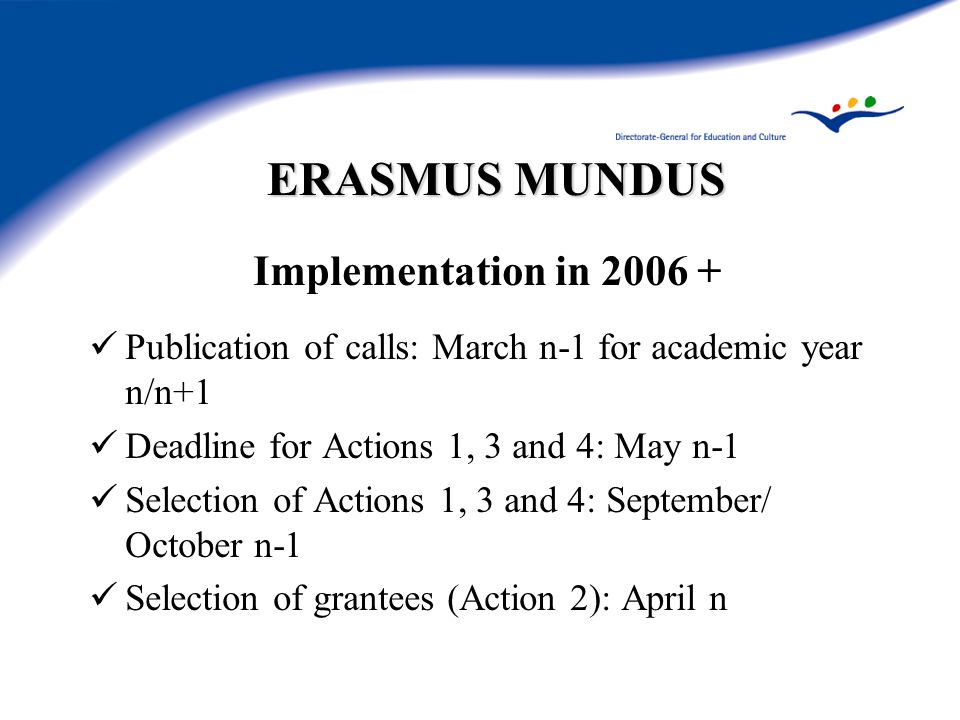 ERASMUS MUNDUS Implementation in Publication of calls: March n-1 for academic year n/n+1 Deadline for Actions 1, 3 and 4: May n-1 Selection of Actions 1, 3 and 4: September/ October n-1 Selection of grantees (Action 2): April n