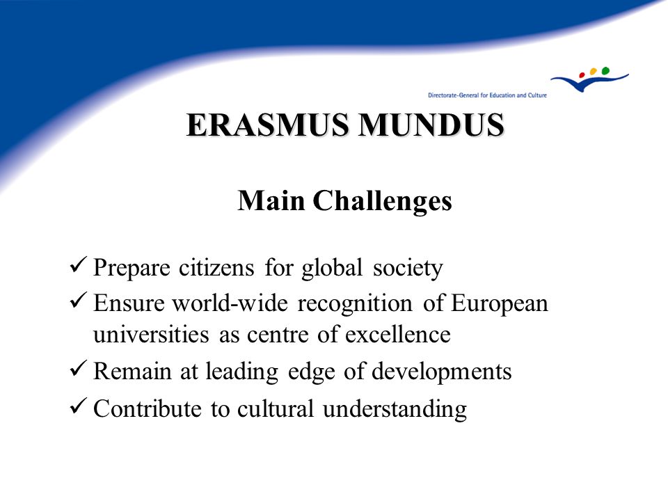 ERASMUS MUNDUS Main Challenges Prepare citizens for global society Ensure world-wide recognition of European universities as centre of excellence Remain at leading edge of developments Contribute to cultural understanding