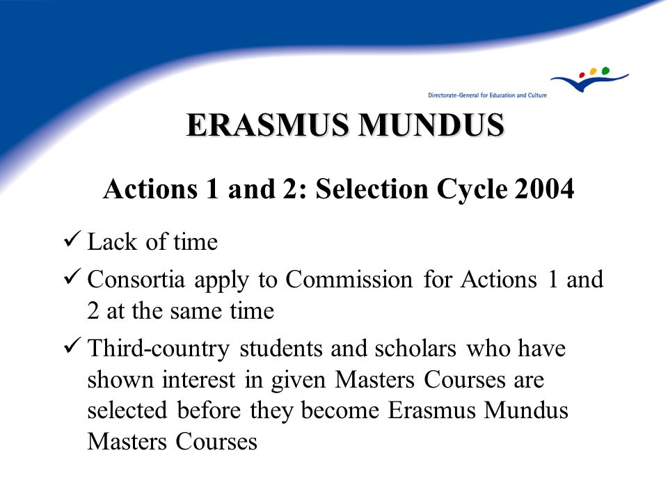 ERASMUS MUNDUS Actions 1 and 2: Selection Cycle 2004 Lack of time Consortia apply to Commission for Actions 1 and 2 at the same time Third-country students and scholars who have shown interest in given Masters Courses are selected before they become Erasmus Mundus Masters Courses