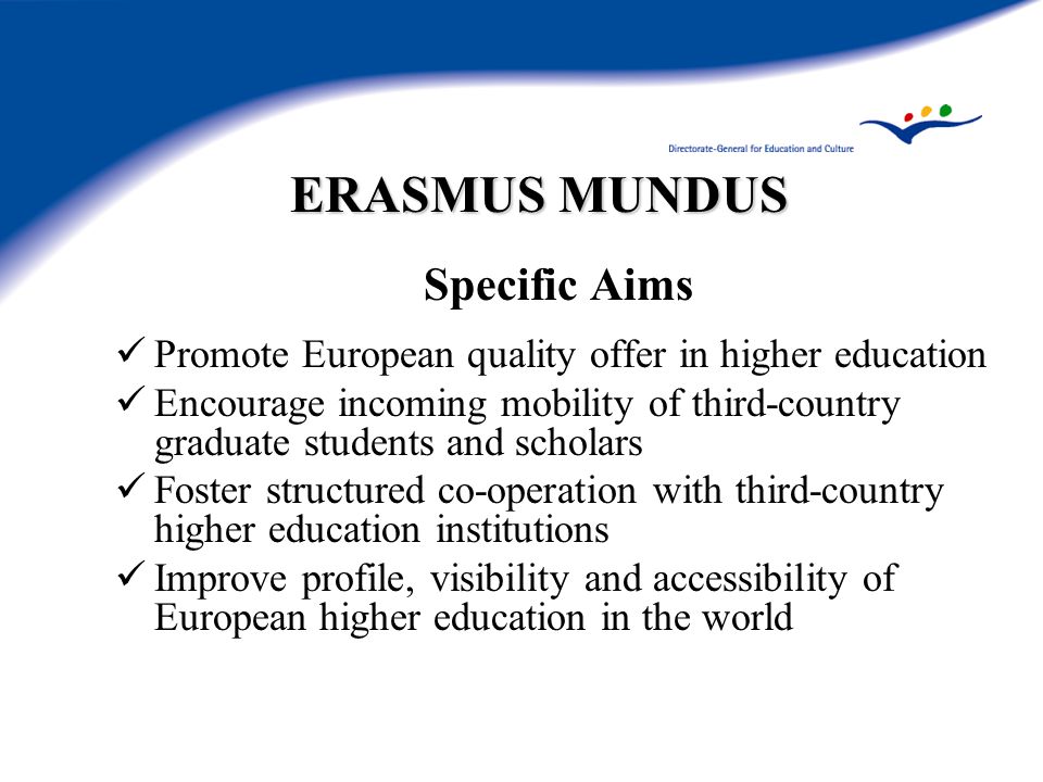 ERASMUS MUNDUS Specific Aims Promote European quality offer in higher education Encourage incoming mobility of third-country graduate students and scholars Foster structured co-operation with third-country higher education institutions Improve profile, visibility and accessibility of European higher education in the world