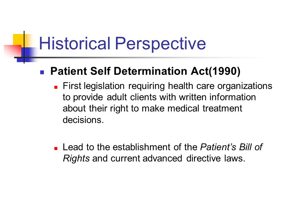 Historical Perspective Patient Self Determination Act(1990) First legislation requiring health care organizations to provide adult clients with written information about their right to make medical treatment decisions.