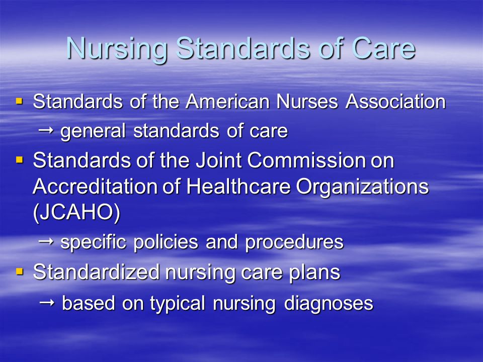 Nursing Standards of Care  Standards of the American Nurses Association  general standards of care  general standards of care  Standards of the Joint Commission on Accreditation of Healthcare Organizations (JCAHO)  specific policies and procedures  specific policies and procedures  Standardized nursing care plans  based on typical nursing diagnoses  based on typical nursing diagnoses
