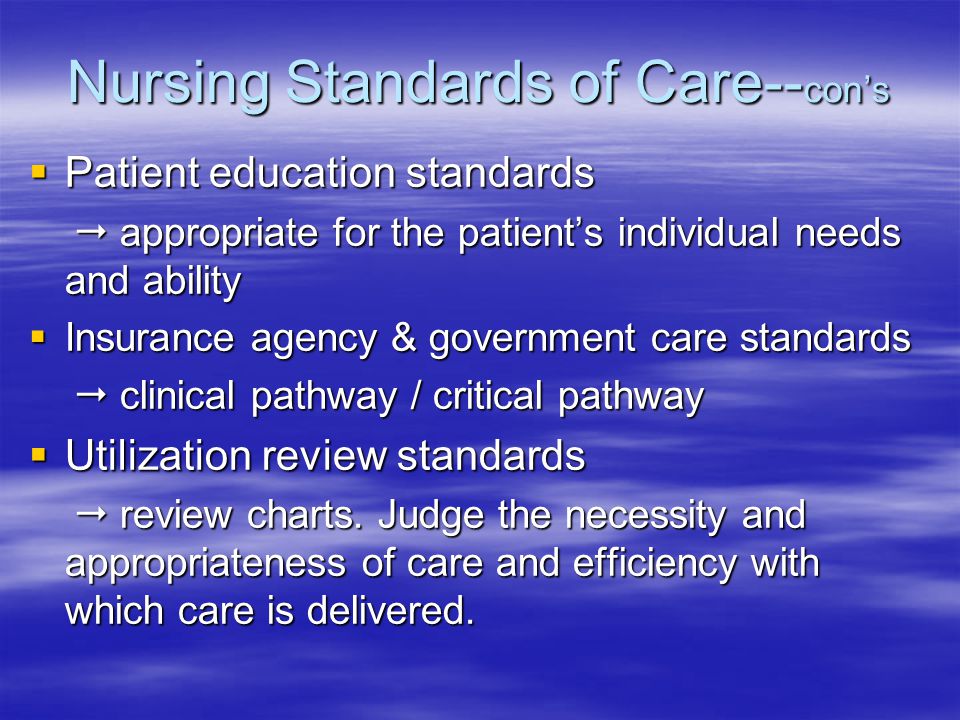 Nursing Standards of Care-- con’s  Patient education standards  appropriate for the patient’s individual needs and ability  appropriate for the patient’s individual needs and ability  Insurance agency & government care standards  clinical pathway / critical pathway  clinical pathway / critical pathway  Utilization review standards  review charts.