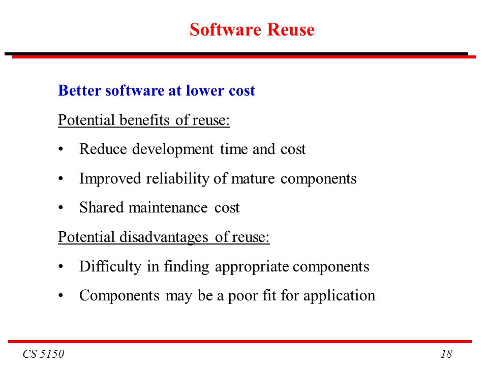 CS Software Reuse Better software at lower cost Potential benefits of reuse: Reduce development time and cost Improved reliability of mature components Shared maintenance cost Potential disadvantages of reuse: Difficulty in finding appropriate components Components may be a poor fit for application