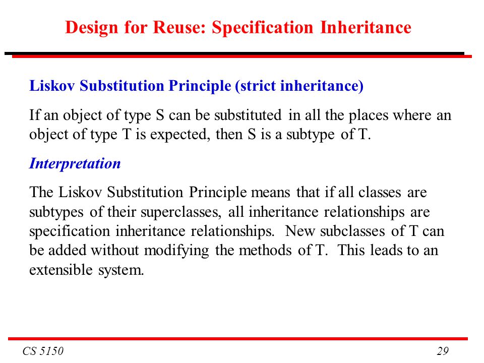 CS Design for Reuse: Specification Inheritance Liskov Substitution Principle (strict inheritance) If an object of type S can be substituted in all the places where an object of type T is expected, then S is a subtype of T.