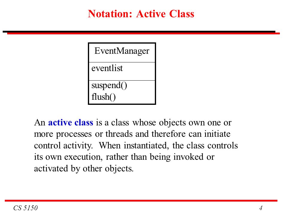 CS Notation: Active Class EventManager eventlist suspend() flush() An active class is a class whose objects own one or more processes or threads and therefore can initiate control activity.