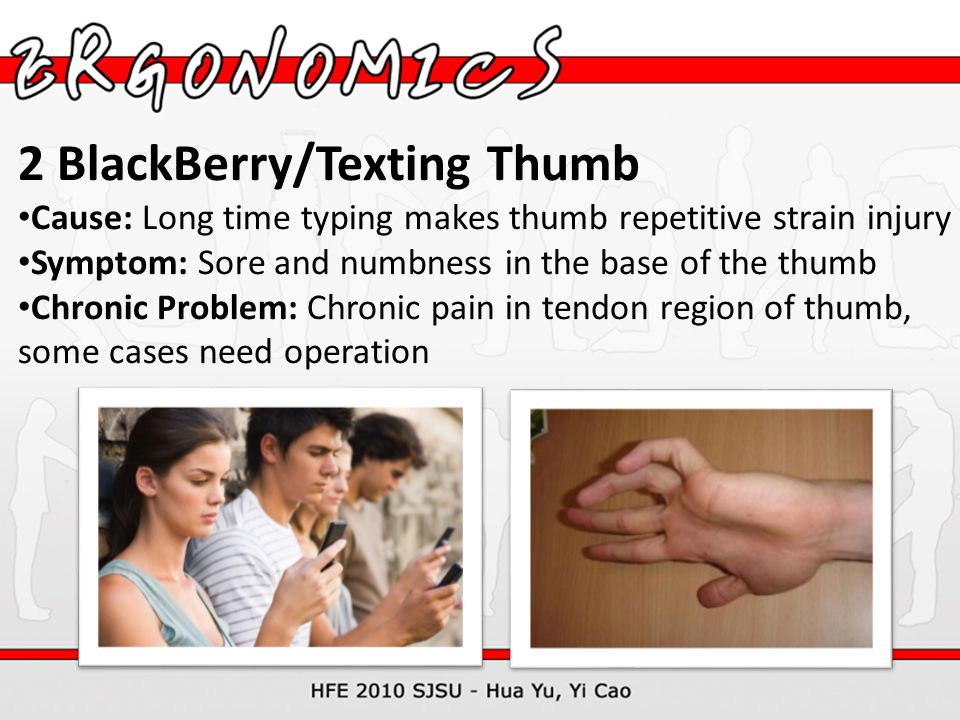 2 BlackBerry/Texting Thumb Cause: Long time typing makes thumb repetitive strain injury Symptom: Sore and numbness in the base of the thumb Chronic Problem: Chronic pain in tendon region of thumb, some cases need operation