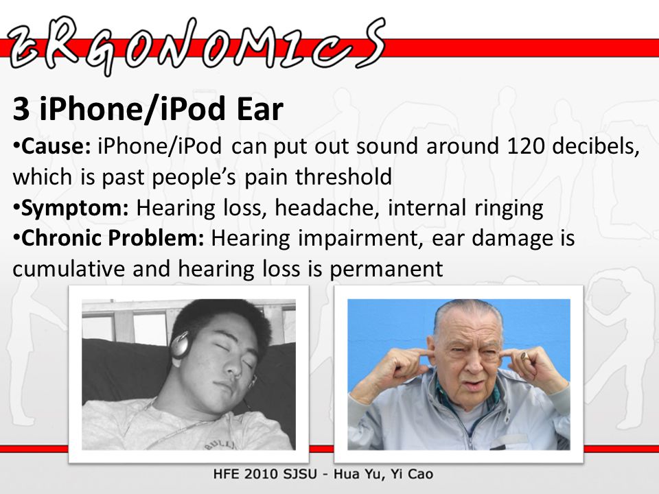 3 iPhone/iPod Ear Cause: iPhone/iPod can put out sound around 120 decibels, which is past people’s pain threshold Symptom: Hearing loss, headache, internal ringing Chronic Problem: Hearing impairment, ear damage is cumulative and hearing loss is permanent
