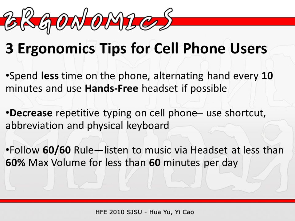 3 Ergonomics Tips for Cell Phone Users Spend less time on the phone, alternating hand every 10 minutes and use Hands-Free headset if possible Decrease repetitive typing on cell phone– use shortcut, abbreviation and physical keyboard Follow 60/60 Rule—listen to music via Headset at less than 60% Max Volume for less than 60 minutes per day