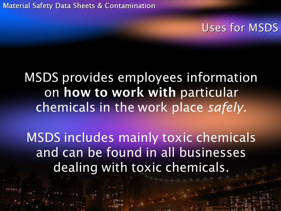 Material Safety Data Sheets & Contamination Uses for MSDS MSDS provides employees information on how to work with particular chemicals in the work place safely.