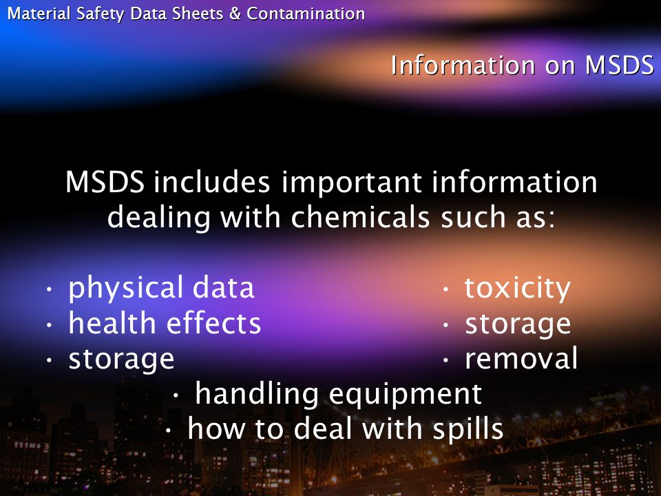 Material Safety Data Sheets & Contamination Information on MSDS MSDS includes important information dealing with chemicals such as: physical data toxicity health effects storage storage removal handling equipment how to deal with spills