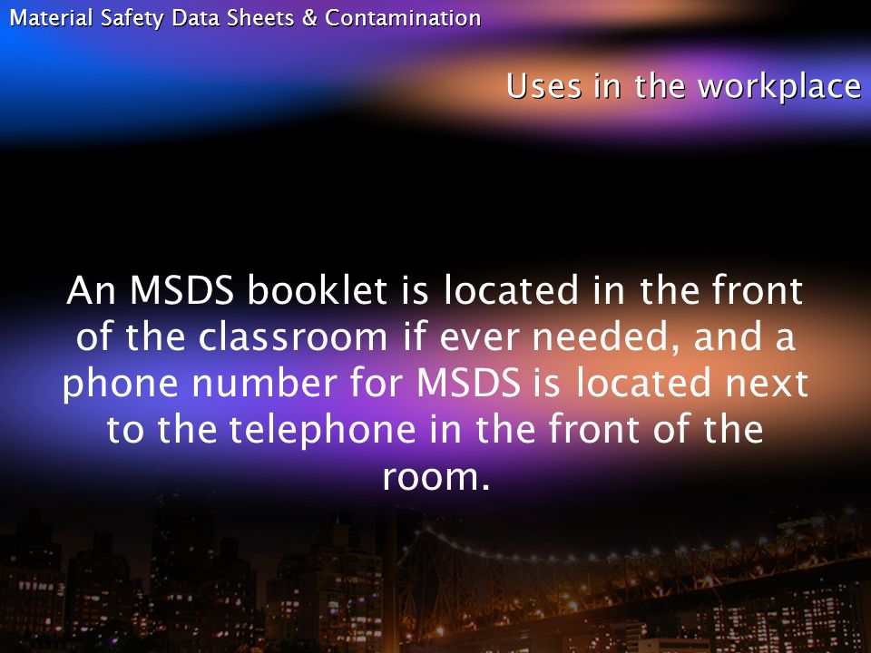 Material Safety Data Sheets & Contamination Uses in the workplace An MSDS booklet is located in the front of the classroom if ever needed, and a phone number for MSDS is located next to the telephone in the front of the room.