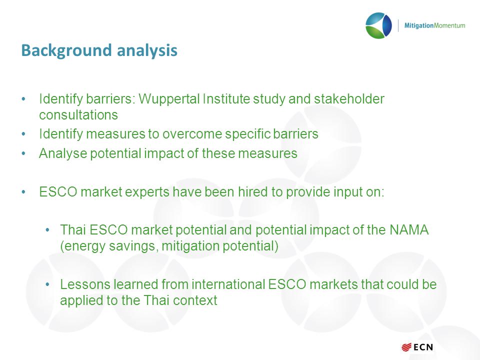 Background analysis Identify barriers: Wuppertal Institute study and stakeholder consultations Identify measures to overcome specific barriers Analyse potential impact of these measures ESCO market experts have been hired to provide input on: Thai ESCO market potential and potential impact of the NAMA (energy savings, mitigation potential) Lessons learned from international ESCO markets that could be applied to the Thai context