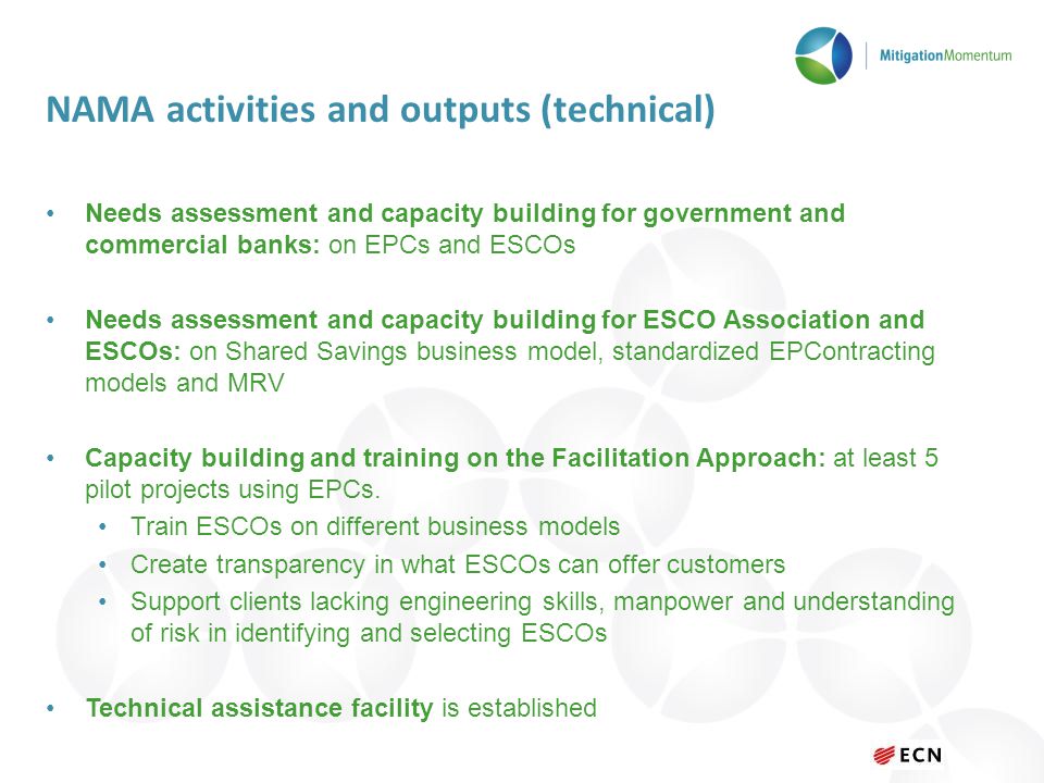 NAMA activities and outputs (technical) Needs assessment and capacity building for government and commercial banks: on EPCs and ESCOs Needs assessment and capacity building for ESCO Association and ESCOs: on Shared Savings business model, standardized EPContracting models and MRV Capacity building and training on the Facilitation Approach: at least 5 pilot projects using EPCs.