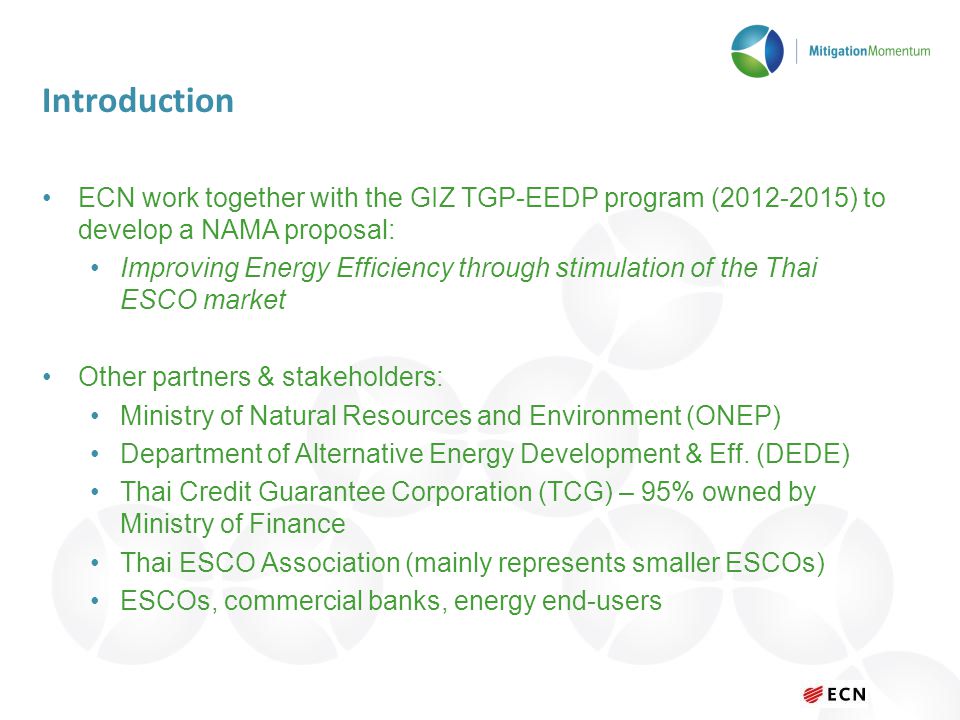 Introduction ECN work together with the GIZ TGP-EEDP program ( ) to develop a NAMA proposal: Improving Energy Efficiency through stimulation of the Thai ESCO market Other partners & stakeholders: Ministry of Natural Resources and Environment (ONEP) Department of Alternative Energy Development & Eff.