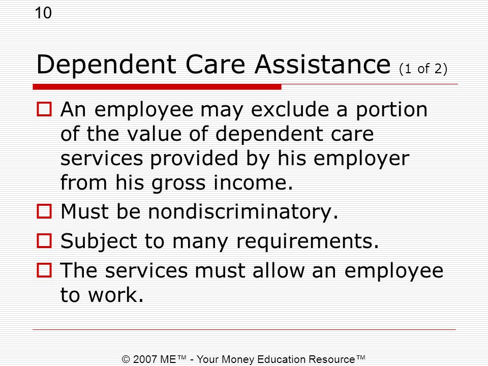 10 © 2007 ME™ - Your Money Education Resource™ Dependent Care Assistance (1 of 2)  An employee may exclude a portion of the value of dependent care services provided by his employer from his gross income.