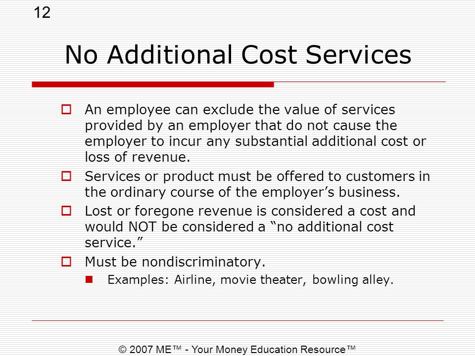 12 © 2007 ME™ - Your Money Education Resource™ No Additional Cost Services  An employee can exclude the value of services provided by an employer that do not cause the employer to incur any substantial additional cost or loss of revenue.