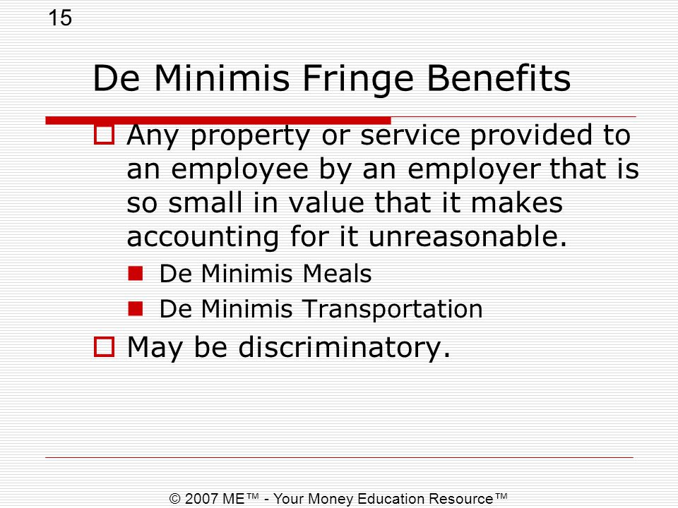 15 © 2007 ME™ - Your Money Education Resource™ De Minimis Fringe Benefits  Any property or service provided to an employee by an employer that is so small in value that it makes accounting for it unreasonable.