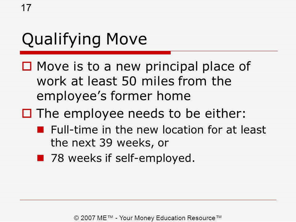 17 © 2007 ME™ - Your Money Education Resource™ Qualifying Move  Move is to a new principal place of work at least 50 miles from the employee’s former home  The employee needs to be either: Full-time in the new location for at least the next 39 weeks, or 78 weeks if self-employed.