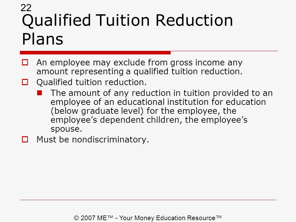22 © 2007 ME™ - Your Money Education Resource™ Qualified Tuition Reduction Plans  An employee may exclude from gross income any amount representing a qualified tuition reduction.