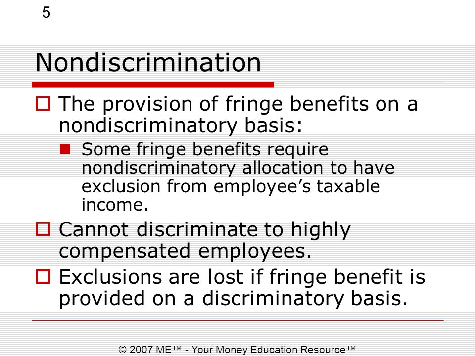 5 © 2007 ME™ - Your Money Education Resource™ Nondiscrimination  The provision of fringe benefits on a nondiscriminatory basis: Some fringe benefits require nondiscriminatory allocation to have exclusion from employee’s taxable income.