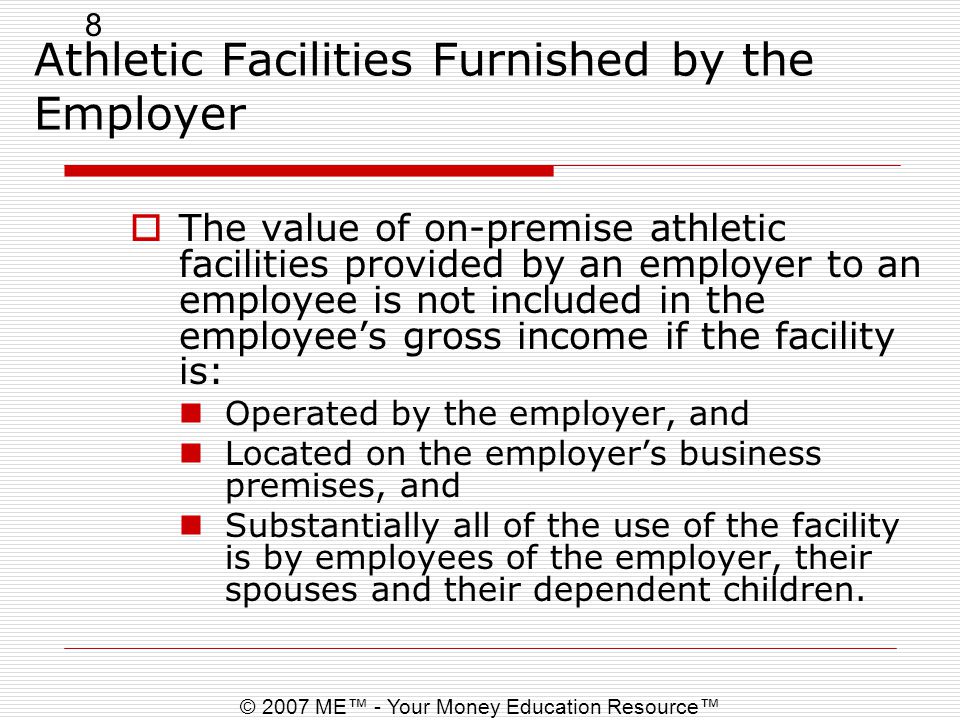 8 © 2007 ME™ - Your Money Education Resource™ Athletic Facilities Furnished by the Employer  The value of on-premise athletic facilities provided by an employer to an employee is not included in the employee’s gross income if the facility is: Operated by the employer, and Located on the employer’s business premises, and Substantially all of the use of the facility is by employees of the employer, their spouses and their dependent children.