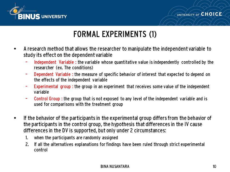 BINA NUSANTARA10 FORMAL EXPERIMENTS (1) A research method that allows the researcher to manipulate the independent variable to study its effect on the dependent variable – Independent Variable : the variable whose quantitative value is independently controlled by the researcher (ex.