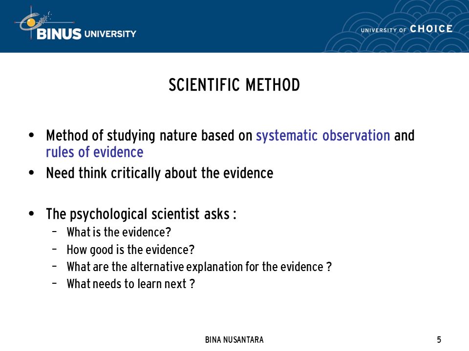 BINA NUSANTARA5 SCIENTIFIC METHOD Method of studying nature based on systematic observation and rules of evidence Need think critically about the evidence The psychological scientist asks : – What is the evidence.