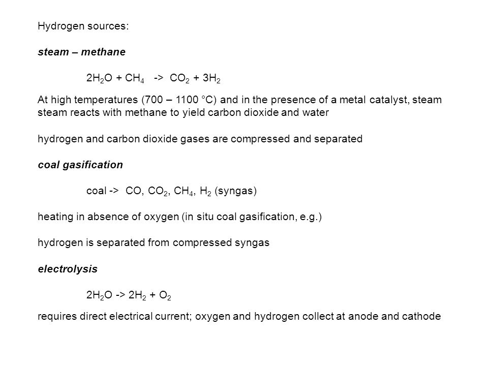 Hydrogen sources: steam – methane 2H 2 O + CH 4 -> CO 2 + 3H 2 At high temperatures (700 – 1100 °C) and in the presence of a metal catalyst, steam steam reacts with methane to yield carbon dioxide and water hydrogen and carbon dioxide gases are compressed and separated coal gasification coal -> CO, CO 2, CH 4, H 2 (syngas) heating in absence of oxygen (in situ coal gasification, e.g.) hydrogen is separated from compressed syngas electrolysis 2H 2 O -> 2H 2 + O 2 requires direct electrical current; oxygen and hydrogen collect at anode and cathode
