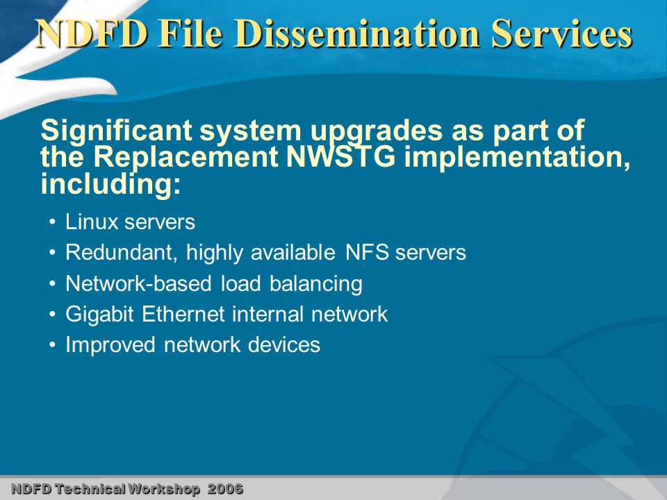 NDFD Technical Workshop 2006 NDFD File Dissemination Services Significant system upgrades as part of the Replacement NWSTG implementation, including: Linux servers Redundant, highly available NFS servers Network-based load balancing Gigabit Ethernet internal network Improved network devices