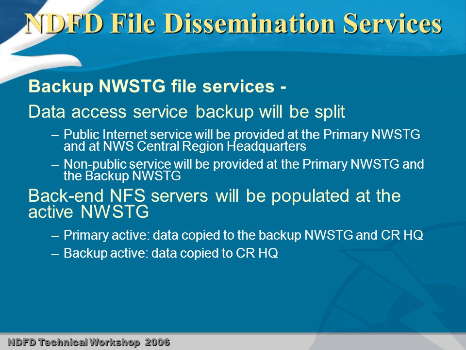 NDFD Technical Workshop 2006 NDFD File Dissemination Services Backup NWSTG file services - Data access service backup will be split – –Public Internet service will be provided at the Primary NWSTG and at NWS Central Region Headquarters – –Non-public service will be provided at the Primary NWSTG and the Backup NWSTG Back-end NFS servers will be populated at the active NWSTG – –Primary active: data copied to the backup NWSTG and CR HQ – –Backup active: data copied to CR HQ